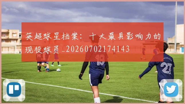 英超球星档案：十大最具影响力的现役球员_20260702174143