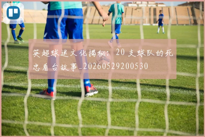 英超球迷文化揭秘:20 支球队的死忠看台故事_20260529200530