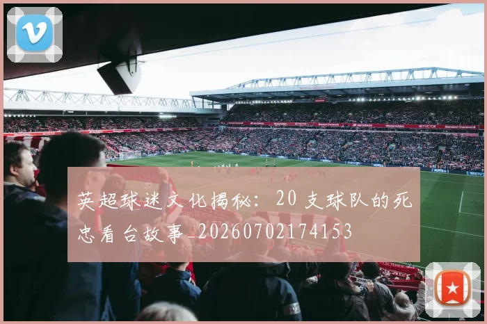 英超球迷文化揭秘:20 支球队的死忠看台故事_20260702174153