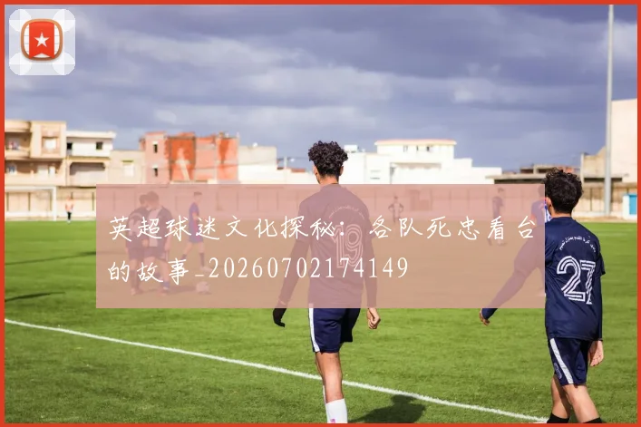 英超球迷文化探秘:各队死忠看台的故事_20260702174149
